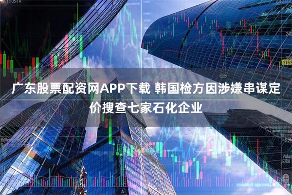广东股票配资网APP下载 韩国检方因涉嫌串谋定价搜查七家石化企业