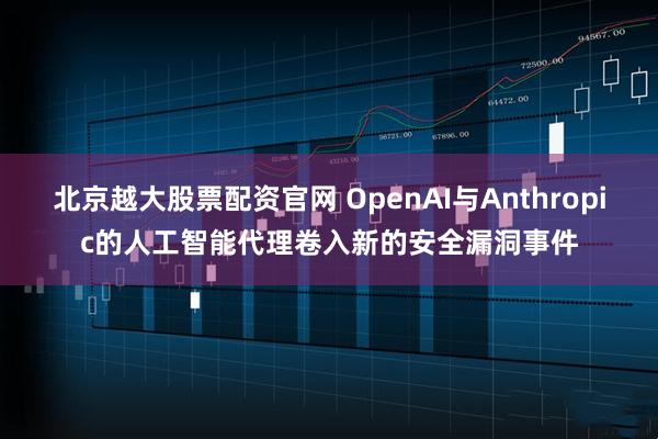 北京越大股票配资官网 OpenAI与Anthropic的人工智能代理卷入新的安全漏洞事件