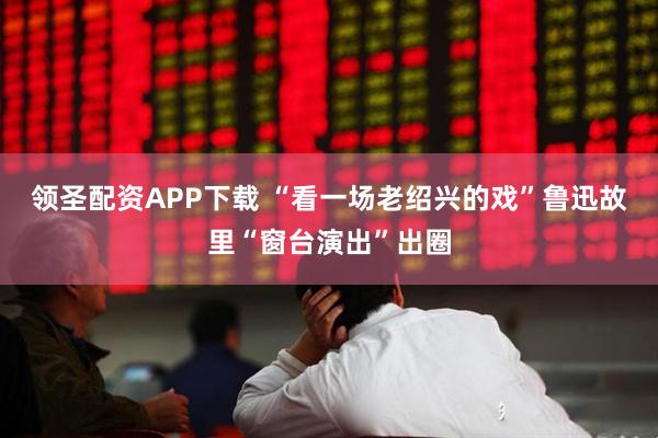 领圣配资APP下载 “看一场老绍兴的戏”鲁迅故里“窗台演出”出圈