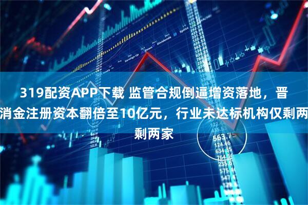 319配资APP下载 监管合规倒逼增资落地，晋商消金注册资本翻倍至10亿元，行业未达标机构仅剩两家