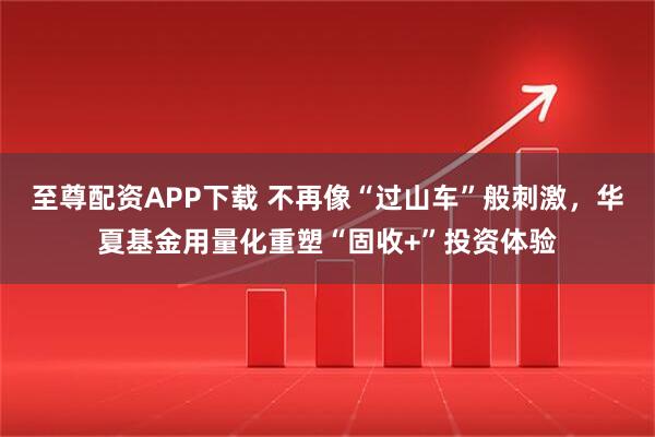 至尊配资APP下载 不再像“过山车”般刺激，华夏基金用量化重塑“固收+”投资体验
