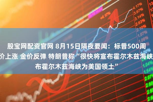 股宝网配资官网 8月15日隔夜要闻：标普500周线三连阳 油价上涨 金价反弹 特朗普称“很快将宣布霍尔木兹海峡为美国领土”