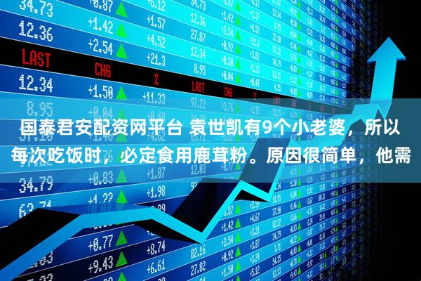 国泰君安配资网平台 袁世凯有9个小老婆，所以每次吃饭时，必定食用鹿茸粉。原因很简单，他需