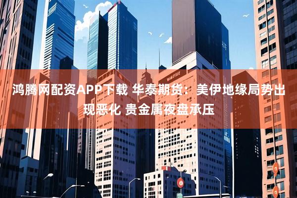 鸿腾网配资APP下载 华泰期货：美伊地缘局势出现恶化 贵金属夜盘承压