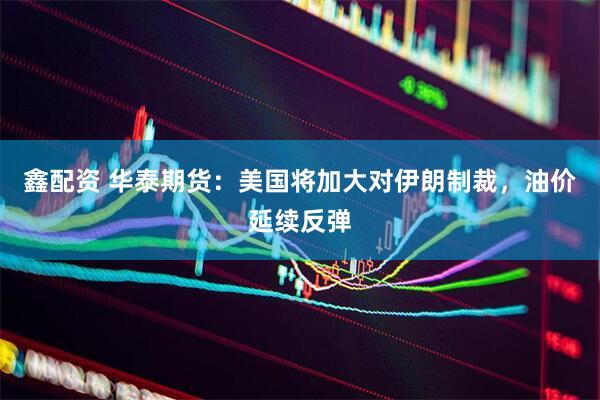 鑫配资 华泰期货：美国将加大对伊朗制裁，油价延续反弹