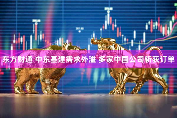 东方财通 中东基建需求外溢 多家中国公司斩获订单