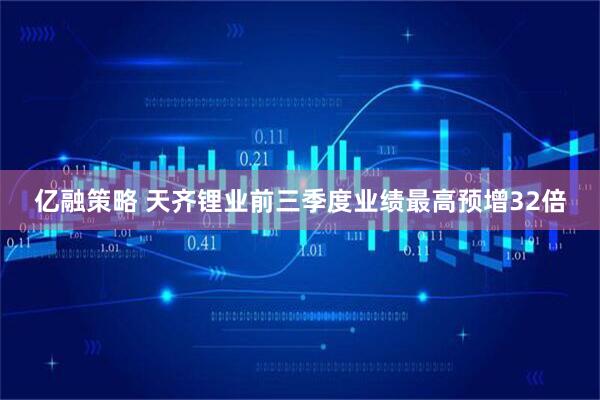 亿融策略 天齐锂业前三季度业绩最高预增32倍